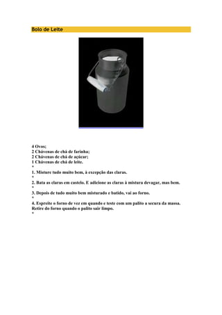 Bolo de Leite 
4 Ovos; 
2 Chávenas de chá de farinha; 
2 Chávenas de chá de açúcar; 
1 Chávenas de chá de leite. 
* 
1. Misture tudo muito bem, à excepção das claras. 
* 
2. Bata as claras em castelo. E adicione as claras à mistura devagar, mas bem. 
* 
3. Depois de tudo muito bem misturado e batido, vai ao forno. 
* 
4. Espreite o forno de vez em quando e teste com um palito a secura da massa. 
Retire do forno quando o palito sair limpo. 
* 
 