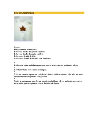 Bolo de Marmelada ~ 
6 ovos; 
400 gramas de marmelada; 
1 chávena de chá de açúcar amarelo; 
1 chávena de chá de azeite ou óleo; 
2 chávenas de chá de leite; 
3 chávenas de chá de farinha com fermento. 
* 
1.Misturar a marmelada em pedaços com os ovos, o azeite, o açúcar e o leite. 
* 
2.Triturar tudo com a varinha mágica. 
* 
3.Verter a mistura para um recipiente e juntar, delicadamente, a farinha até obter 
uma mistura homogénea e sem grumos. 
* 
Verter a massa para uma forma untada e polvilhada e levar ao forno para cozer, 
até o palito que se espeta no centro do bolo sair limpo. 
 
