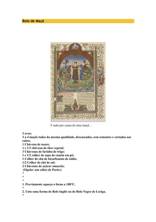 Bolo de Maçã 
E tudo por causa de uma maçã... 
3 ovos; 
3 a 4 maçãs todas da mesma qualidade, descascadas, sem sementes e cortadas aos 
cubos. 
1 Chávena de nozes; 
1 e 1/3 chávena de óleo vegetal; 
3 Chávenas de farinha de trigo; 
1 e 1/2 colher de sopa de canela em pó; 
1 Colher de chá de bicarbonato de sódio; 
1/2 Colher de chá de sal; 
2 Chávenas de açúcar amarelo; 
(Opção: um cálice de Porto.) 
* 
* 
* 
1. Previamente aqueça o forno a 180°C. 
* 
2. Unte uma forma de Bolo Inglês ou de Bolo Negro de Loriga. 
* 
 
