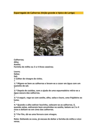 Esparregado de Calhorras (feijão grande e típico de Loriga) 
Calhorras; 
Alho; 
Azeite; 
Farinha de milho ou 3 a 4 Ovos caseiros; 
Louro; 
Salsa; 
Sal; 
1 Colher de vinagre de vinho. 
* 
1.º Migam-se bem as calhorras e levam-se a cozer em água com um 
queixito de sal. 
* 
2.º Depois de cozidas, com a ajuda de uma espumadeira retira-se a 
água escura das calhorras. 
* 
3.º A seguir, rega-se com azeite, alho, salsa e louro, uma frigideira ao 
lume. 
* 
4.º Quando o alho estiver lourinho, colocam-se as calhorras. E, 
quando estas, estiverem bem envolvidas no azeite, batem-se 3 a 4 
ovos e deitam-se em cima das calhorras. 
* 
5.º Por fim, dá-se uma fervura com vinagre. 
* 
Nota: Deitando os ovos, já escusa de deitar a farinha de milho e vice-versa. 
 