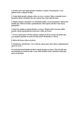 3. Peneire para uma tigela grande a farinha, a canela, o bicarbonato e o sal. 
Misture bem e coloque de lado. 
* 
4. Numa tigela grande coloque o óleo, os ovos e o açúcar. Bata o conteúdo com a 
batedeira numa velocidade alta até a massa ficar num amarelo claro. 
* 
5. Depois coloque a batedeira em velocidade média, vá acrescentando a mistura da 
farinha que colocou de lado e gradualmente. Bata apenas até ficar uma massa 
homogénea. 
* 
6. Junte de seguida as maçãs picadas e as nozes. Misture tudo com uma colher 
grande. (Junte opcionalmente nesta fase o cálice de Porto). 
* 
7. Verta a massa para a forma untada e coloque no forno até que um palito saia 
seco quando espetado no centro do bolo (entre 50 minutos a 1 hora). 
* 
8. Retire do forno e deixe arrefecer. 
* 
9. Finalmente, desenforme e vire o bolo de cabeça para cima. Deixe completamente 
antes de servir. 
* 
Esse bolo fica bem húmido devido às maçãs picadas na massa. Não estranhe que 
um cheirinho de canela invada a casa. Pode também tentar substituir maçãs por 
peras ou pêssegos. 
 