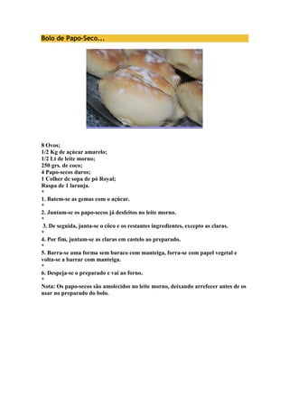 Bolo de Papo-Seco... 
8 Ovos; 
1/2 Kg de açúcar amarelo; 
1/2 Lt de leite morno; 
250 grs. de coco; 
4 Papo-secos duros; 
1 Colher de sopa de pó Royal; 
Raspa de 1 laranja. 
* 
1. Batem-se as gemas com o açúcar. 
* 
2. Juntam-se os papo-secos já desfeitos no leite morno. 
* 
3. De seguida, junta-se o côco e os restantes ingredientes, excepto as claras. 
* 
4. Por fim, juntam-se as claras em castelo ao preparado. 
* 
5. Barra-se uma forma sem buraco com manteiga, forra-se com papel vegetal e 
volta-se a barrar com manteiga. 
* 
6. Despeja-se o preparado e vai ao forno. 
* 
Nota: Os papo-secos são amolecidos no leite morno, deixando arrefecer antes de os 
usar no preparado do bolo. 
 