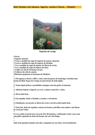 Bolo Simples com banana, iogurte, canela e flocos... Simples! 
Papoilas de Loriga 
4 Ovos; 
1 Iogurte natural; 
3 Vezes a medida do copo de iogurte de açúcar amarelo; 
3 Vezes a medida do copo de iogurte de farinha; 
1 Vez a medida do copo de iogurte de flocos de aveia; 
1 Vez a medida do copo de iogurte de óleo; 
1 Colher de chá de fermento em pó; 
2 Colheres de chá de canela; 
4 Bananas pequenas ou bananas da Madeira. 
* 
1. Pré-aqueça o forno a 180ºc e unte com um pouco de manteiga e farinha uma 
forma de Bolo Negro de Loriga ou uma forma de bolo inglês. 
* 
2. Numa tigela jeitosa e grandinha esmague com um garfo as bananas. 
* 
3. Adicione depois o iogurte, os ovos, o açúcar amarelo e o óleo. 
* 
4. Mexa tudo bem. 
* 
5. Em seguida, Junte a farinha, a canela e o fermento. 
* 
6. Finalmente, acrescente os flocos de aveia e envolva tudo muito bem. 
* 
7. Feito isto, deite de seguida a massa na forma e polvilhe com canela e uns flocos 
de aveia por cima. 
* 
8. Leve então ao forno por cerca de 40 a 50 minutos, verificando várias vezes com 
um palito espetado no meio da forma, até este sair limpo. 
* 
* 
Sabe bem quando tomado com chá e enquanto na rua chove torrencialmente. 
 