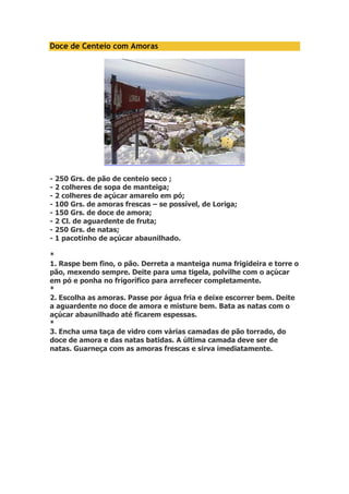 Doce de Centeio com Amoras 
- 250 Grs. de pão de centeio seco ; 
- 2 colheres de sopa de manteiga; 
- 2 colheres de açúcar amarelo em pó; 
- 100 Grs. de amoras frescas – se possível, de Loriga; 
- 150 Grs. de doce de amora; 
- 2 Cl. de aguardente de fruta; 
- 250 Grs. de natas; 
- 1 pacotinho de açúcar abaunilhado. 
* 
1. Raspe bem fino, o pão. Derreta a manteiga numa frigideira e torre o 
pão, mexendo sempre. Deite para uma tigela, polvilhe com o açúcar 
em pó e ponha no frigorífico para arrefecer completamente. 
* 
2. Escolha as amoras. Passe por água fria e deixe escorrer bem. Deite 
a aguardente no doce de amora e misture bem. Bata as natas com o 
açúcar abaunilhado até ficarem espessas. 
* 
3. Encha uma taça de vidro com várias camadas de pão torrado, do 
doce de amora e das natas batidas. A última camada deve ser de 
natas. Guarneça com as amoras frescas e sirva imediatamente. 
 
