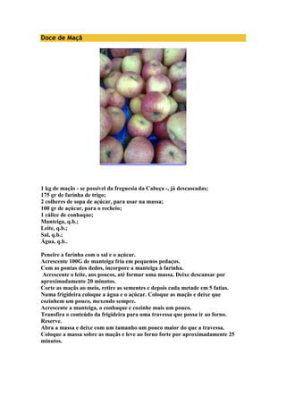 Doce de Maçã 
1 kg de maçãs - se possível da freguesia da Cabeça -, já descascadas; 
175 gr de farinha de trigo; 
2 colheres de sopa de açúcar, para usar na massa; 
100 gr de açúcar, para o recheio; 
1 cálice de conhaque; 
Manteiga, q.b.; 
Leite, q.b.; 
Sal, q.b.; 
Água, q.b.. 
Peneire a farinha com o sal e o açúcar. 
Acrescente 100G de manteiga fria em pequenos pedaços. 
Com as pontas dos dedos, incorpore a manteiga à farinha. 
Acrescente o leite, aos poucos, até formar uma massa. Deixe descansar por 
aproximadamente 20 minutos. 
Corte as maçãs ao meio, retire as sementes e depois cada metade em 5 fatias. 
Numa frigideira coloque a água e o açúcar. Coloque as maçãs e deixe que 
cozinhem um pouco, mexendo sempre. 
Acrescente a manteiga, o conhaque e cozinhe mais um pouco. 
Transfira o conteúdo da frigideira para uma travessa que possa ir ao forno. 
Reserve. 
Abra a massa e deixe com um tamanho um pouco maior do que a travessa. 
Coloque a massa sobre as maçãs e leve ao forno forte por aproximadamente 25 
minutos. 
 