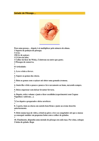 Gelado de Pêssego... 
Para uma pessoa… depois é só multiplicar pelo número de almas. 
1 Iogurte de pedaços de pêssego; 
3 ovos; 
150 Gr de açúcar; 
1/2 Litro de leite; 
1 Colher de licor de Wisky, Cointreau ou outro que goste; 
3 Pêssegos de conserva. 
* 
O Articulado: 
* 
1. Leve o leite a ferver. 
* 
2. Separe as gemas das claras. 
* 
3. Bata as gemas com o açúcar até obter uma gemada cremosa. 
* 
4. Junte-lhe o leite a pouco e pouco e leve novamente ao lume, mexendo sempre. 
* 
5. Deixe engrossar sem deixar levantar fervura. 
* 
6. Depois, retire volume e junte o licor escolhido (experimentei com Cognac 
Napolion e safei-me…). 
* 
7.Coe depois o preparado e deixe arrefecer. 
* 
8. À parte, bata as claras em castelo bem firme e junte ao creme descrito 
anteriormente. 
* 
9. Deite numa taça de vidro, cristal ou pirex e leve ao congelador até que a massa 
se conseguir moldar em pequenas bolas com a colher de gelados. 
* 
10. Finalmente, disponha uma metade de pêssego em cada taça. Por cima, coloque 
2 bolas de gelado. Regu 
 