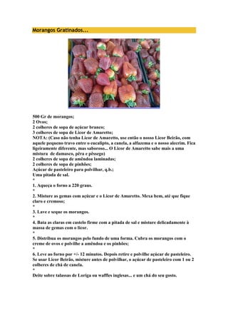 Morangos Gratinados... 
500 Gr de morangos; 
2 Ovos; 
2 colheres de sopa de açúcar branco; 
3 colheres de sopa de Licor de Amaretto; 
NOTA: (Caso não tenha Licor de Amaretto, use então o nosso Licor Beirão, com 
aquele pequeno travo entre o eucalipto, a canela, a alfazema e o nosso alecrim. Fica 
ligeiramente diferente, mas saboroso... O Licor de Amaretto sabe mais a uma 
mistura de damasco, pêra e pêssego) 
2 colheres de sopa de amêndoa laminadas; 
2 colheres de sopa de pinhões; 
Açúcar de pasteleiro para polvilhar, q.b.; 
Uma pitada de sal. 
* 
1. Aqueça o forno a 220 graus. 
* 
2. Misture as gemas com açúcar e o Licor de Amaretto. Mexa bem, até que fique 
claro e cremoso; 
* 
3. Lave e seque os morangos. 
* 
4. Bata as claras em castelo firme com a pitada de sal e misture delicadamente à 
massa de gemas com o licor. 
* 
5. Distribua os morangos pelo fundo de uma forma. Cubra os morangos com o 
creme de ovos e polvilhe a amêndoa e os pinhões; 
* 
6. Leve ao forno por +/- 12 minutos. Depois retire e polvilhe açúcar de pasteleiro. 
Se usar Licor Beirão, misture antes de polvilhar, o açúcar de pasteleiro com 1 ou 2 
colheres de chá de canela. 
* 
Deite sobre talassas de Loriga ou waffles inglesas... e um chá do seu gosto. 
 
