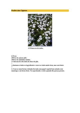 Pudim dos Ciganos 
A Primavera de todos. 
6 Ovos; 
250 Gr de açúcar pilé; 
250 Gr de amêndoa ralada; 
1 Chávena de chá cheia de doce de gila. 
* 
1.Juntam-se todos os ingredientes e mexe-se tudo muito bem, mas sem bater. 
* 
2. Coze-se num forma redonda forrada com papel vegetal bem untado com 
manteiga e em forno forte. Vá espreitando e retire quando lhe pareça pronto. 
 