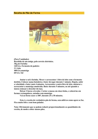 Receita do Pão de Forma 
(Para 5 unidades) 
Recebido de um amigo, pelo correio eletrónico. 
3Kg de Farinha 
140 Grs. Fermento de padeiro 
2 L leite 
400 Grs.manteiga 
60 Grs. Sal 
Juntar o sal à farinha. Mexer e acrescentar 1 litro de leite com o fermento 
desfeito. Colocar numa batedeira e bater devagar durante 1 minuto. Depois, subir 
a velocidade e bater mais 4 minutos. Acrescentar o outro litro de leite, misturar e 
acrescentar a manteiga amolecida. Bater durante 5 minutos, ou até quando a 
massa começar a descolar da taça. 
Deixar 2 horas a levedar. Cortar a massa em cinco bolas, e colocá-las em 
formas rectangulares, untadas com manteiga. 
Vai ao forno cozer a 180º, durante 25 a 30 minutos. 
Esta é a receita do verdadeiro pão de forma, sem aditivos como agora se faz. 
Fica muito fofo e com bom paladar. 
Nota: Obviamente que se podem reduzir proporcionalmente as quantidades da 
receita, de modo a obter menos pães. 
 