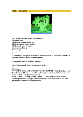 Patê de Azeitona 
200 Grs. de Azeitonas pretas descaroçadas; 
1 dente de alho; 
1 Colher de sopa de alcaparras; 
4 Filetes de anchovas em azeite; 
3 Colheres de sopa de azeite; 
Sumo de meio limão; 
Pimenta, q.b.. 
* 
1. Numa tigela, coloque as azeitonas, o alho descascado, as alcaparras, os filetes de 
anchovas e o azeite. Passe tudo miudamente. 
* 
2. Adicione o sumo de limão e a pimenta. 
* 
Nota: Também pode fazer com azeitonas verdes. 
* 
2Sugestões: 
1.ª: TOSTAS DE PATÊ DE AZEITONA COM TOMATE SECO: Espalhe a pasta 
de azeitona em 4 fatias de pão saloio. Adicione 2 ou 3 pedaços de tomate seco com 
azeite e polvilhe com parmezão ralado; 
2.ª CRACKERS COM QUEIJO DA SERRA: Guarneça 8 ‘crackers’ ou mais… 
com queijo da Serra e coloque uma colher de café de patê de azeitona por cima. 
Acompanhe com um chá bem perfumado. 
 