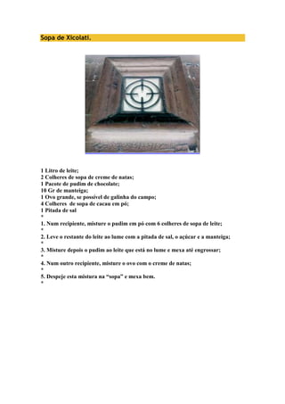 Sopa de Xicolati. 
1 Litro de leite; 
2 Colheres de sopa de creme de natas; 
1 Pacote de pudim de chocolate; 
10 Gr de manteiga; 
1 Ovo grande, se possível de galinha do campo; 
4 Colheres de sopa de cacau em pó; 
1 Pitada de sal 
* 
1. Num recipiente, misture o pudim em pó com 6 colheres de sopa de leite; 
* 
2. Leve o restante do leite ao lume com a pitada de sal, o açúcar e a manteiga; 
* 
3. Misture depois o pudim ao leite que está no lume e mexa até engrossar; 
* 
4. Num outro recipiente, misture o ovo com o creme de natas; 
* 
5. Despeje esta mistura na “sopa” e mexa bem. 
* 
 