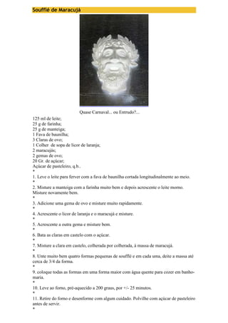 Soufflé de Maracujá 
Quase Carnaval... ou Entrudo?... 
125 ml de leite; 
25 g de farinha; 
25 g de manteiga; 
1 Fava de baunilha; 
3 Claras de ovo; 
1 Colher de sopa de licor de laranja; 
2 maracujás; 
2 gemas de ovo; 
20 Gr. de açúcar; 
Açúcar de pasteleiro, q.b.. 
* 
1. Leve o leite para ferver com a fava de baunilha cortada longitudinalmente ao meio. 
* 
2. Misture a manteiga com a farinha muito bem e depois acrescente o leite morno. 
Misture novamente bem. 
* 
3. Adicione uma gema de ovo e misture muito rapidamente. 
* 
4. Acrescente o licor de laranja e o maracujá e misture. 
* 
5. Acrescente a outra gema e misture bem. 
* 
6. Bata as claras em castelo com o açúcar. 
* 
7. Misture a clara em castelo, colherada por colherada, à massa de maracujá. 
* 
8. Unte muito bem quatro formas pequenas de soufflé e em cada uma, deite a massa até 
cerca de 3/4 da forma. 
* 
9. coloque todas as formas em uma forma maior com água quente para cozer em banho-maria. 
* 
10. Leve ao forno, pré-aquecido a 200 graus, por +/- 25 minutos. 
* 
11. Retire do forno e desenforme com algum cuidado. Polvilhe com açúcar de pasteleiro 
antes de servir. 
* 
 