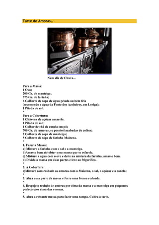 Tarte de Amoras... 
Num dia de Chuva... 
Para a Massa: 
1 Ovo; 
200 Gr. de manteiga; 
375 Gr. de farinha; 
6 Colheres de sopa de água gelada ou bem fria 
(recomendo a água da Fonte dos Azeiteiros, em Loriga); 
1 Pitada de sal . 
* 
Para a Cobertura: 
1 Chávena de açúcar amarelo; 
1 Pitada de sal; 
1 Colher de chá de canela em pó; 
700 Gr. de Amoras, se possível acabadas de colher; 
2 Colheres de sopa de manteiga; 
5 Colheres de sopa de farinha Maizena. 
* 
1. Fazer a Massa: 
a) Misture a farinha com o sal e a manteiga. 
b)Amasse bem até obter uma massa que se esfarele. 
c) Misture a água com o ovo e deite na mistura da farinha, amasse bem. 
d) Divida a massa em duas partes e leve ao frigorífico. 
* 
2. A Cobertura: 
e)Misture com cuidado as amoras com a Maizena, o sal, o açúcar e a canela; 
* 
3. Abra uma parte da massa e forre uma forma redonda. 
* 
4. Despeje o recheio de amoras por cima da massa e a manteiga em pequenos 
pedaços por cima das amoras. 
* 
5. Abra a restante massa para fazer uma tampa. Cubra a tarte. 
 