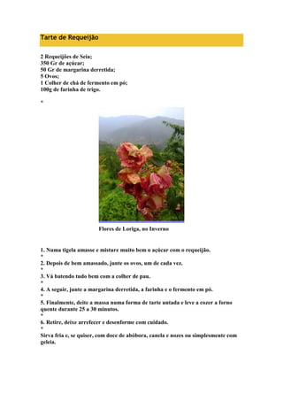 Tarte de Requeijão 
2 Requeijões de Seia; 
350 Gr de açúcar; 
50 Gr de margarina derretida; 
5 Ovos; 
1 Colher de chá de fermento em pó; 
100g de farinha de trigo. 
* 
Flores de Loriga, no Inverno 
1. Numa tigela amasse e misture muito bem o açúcar com o requeijão. 
* 
2. Depois de bem amassado, junte os ovos, um de cada vez. 
* 
3. Vá batendo tudo bem com a colher de pau. 
* 
4. A seguir, junte a margarina derretida, a farinha e o fermento em pó. 
* 
5. Finalmente, deite a massa numa forma de tarte untada e leve a cozer a forno 
quente durante 25 a 30 minutos. 
* 
6. Retire, deixe arrefecer e desenforme com cuidado. 
* 
Sirva fria e, se quiser, com doce de abóbora, canela e nozes ou simplesmente com 
geleia. 
