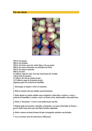 Pão das Maçãs 
750 Gr de maçãs; 
500 Gr de farinha; 
350 Gr de frutas secas de vários tipos e do seu gosto; 
200 Gr de nozes trituradas ou castanhas do Pará; 
150 Gr de açúcar amarelo; 
100 Gr de mel; 
2 Colheres sopa de rum. Usei um rum barato da Anadia 
e ficou bom na mesma; 
2 Colheres de chá de canela em pó; 
1,5 Colheres sopa de fermento em pó; 
Algumas gotas de essência de baunilha. 
* 
1. Descasque as maçãs e retire as sementes. 
* 
2. Rale as maçãs com um ralador, grosseiramente. 
* 
3. Deite depois as maçãs raladas num recipiente e junte-lhes o açúcar, o rum, a 
essência de baunilha, a canela, o mel e as frutas secas, misturando e mexendo bem. 
* 
4. Deixe a ‘descansar’ e reserve esta mistura por um dia. 
* 
5. Depois pode acrescentar a farinha, o fermento e as nozes trituradas às frutas e 
mexer muito bem, para que não fique farinha empolada. 
* 
6. Deite a massa em duas formas de pão rectangular untadas com farinha. 
* 
7. Leve ao forno cerca de uma hora a 180 graus. 
 