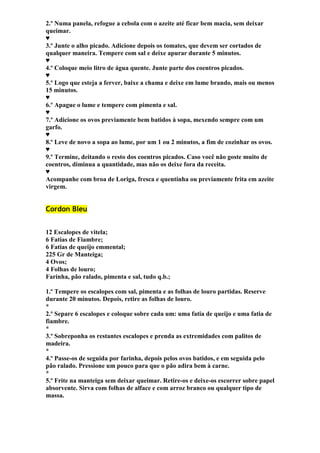 2.º Numa panela, refogue a cebola com o azeite até ficar bem macia, sem deixar 
queimar. 
♥ 
3.º Junte o alho picado. Adicione depois os tomates, que devem ser cortados de 
qualquer maneira. Tempere com sal e deixe apurar durante 5 minutos. 
♥ 
4.º Coloque meio litro de água quente. Junte parte dos coentros picados. 
♥ 
5.º Logo que esteja a ferver, baixe a chama e deixe em lume brando, mais ou menos 
15 minutos. 
♥ 
6.º Apague o lume e tempere com pimenta e sal. 
♥ 
7.º Adicione os ovos previamente bem batidos à sopa, mexendo sempre com um 
garfo. 
♥ 
8.º Leve de novo a sopa ao lume, por um 1 ou 2 minutos, a fim de cozinhar os ovos. 
♥ 
9.º Termine, deitando o resto dos coentros picados. Caso você não goste muito de 
coentros, diminua a quantidade, mas não os deixe fora da receita. 
♥ 
Acompanhe com broa de Loriga, fresca e quentinha ou previamente frita em azeite 
virgem. 
Cordon Bleu 
12 Escalopes de vitela; 
6 Fatias de Fiambre; 
6 Fatias de queijo emmental; 
225 Gr de Manteiga; 
4 Ovos; 
4 Folhas de louro; 
Farinha, pão ralado, pimenta e sal, tudo q.b.; 
1.º Tempere os escalopes com sal, pimenta e as folhas de louro partidas. Reserve 
durante 20 minutos. Depois, retire as folhas de louro. 
* 
2.º Separe 6 escalopes e coloque sobre cada um: uma fatia de queijo e uma fatia de 
fiambre. 
* 
3.º Sobreponha os restantes escalopes e prenda as extremidades com palitos de 
madeira. 
* 
4.º Passe-os de seguida por farinha, depois pelos ovos batidos, e em seguida pelo 
pão ralado. Pressione um pouco para que o pão adira bem à carne. 
* 
5.º Frite na manteiga sem deixar queimar. Retire-os e deixe-os escorrer sobre papel 
absorvente. Sirva com folhas de alface e com arroz branco ou qualquer tipo de 
massa. 
 