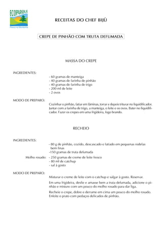 RECEITAS DO CHEF BIJÚ


                CREPE DE PINHÃO COM TRUTA DEFUMADA




                                 MASSA DO CREPE


INGREDIENTES:
                     - 60 gramas de manteiga
                     - 40 gramas de farinha de pinhão
                     - 40 gramas de farinha de trigo
                     - 200 ml de leite
                     - 2 ovos

MODO DE PREPARO:
                     Cozinhar o pinhão, fatiar em lâminas, torrar e depois triturar no liquidificador.
                     Juntar com a farinha de trigo, a manteiga, o leite e os ovos. Bater no liquidifi-
                     cador. Fazer os crepes em uma frigideira, fogo brando.




                                       RECHEIO


INGREDIENTES:
                     - 80 g de pinhão, cozido, descascado e fatiado em pequenas rodelas
                       bem finas
                     -150 gramas de truta defumada
      Molho rosado: - 250 gramas de creme de leite fresco
                    - 80 ml de catchup
                    - sal à gosto

MODO DE PREPARO:
                     Misturar o creme de leite com o catchup e salgar à gosto. Reservar.
                     Em uma frigideira, desfie e amasse bem a truta defumada, adicione o pi-
                     nhão e misture com um pouco do molho rosado para dar liga.
                     Recheie o crepe, dobre e derrame em cima um pouco do molho rosado.
                     Enfeite o prato com pedaços delicados de pinhão.
 