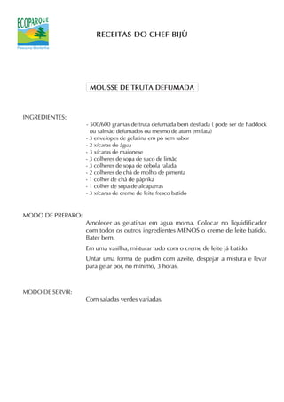 RECEITAS DO CHEF BIJÚ




                    MOUSSE DE TRUTA DEFUMADA



INGREDIENTES:
                   - 500/600 gramas de truta defumada bem desfiada ( pode ser de haddock
                     ou salmão defumados ou mesmo de atum em lata)
                   - 3 envelopes de gelatina em pó sem sabor
                   - 2 xícaras de água
                   - 3 xícaras de maionese
                   - 3 colheres de sopa de suco de limão
                   - 3 colheres de sopa de cebola ralada
                   - 2 colheres de chá de molho de pimenta
                   - 1 colher de chá de páprika
                   - 1 colher de sopa de alcaparras
                   - 3 xícaras de creme de leite fresco batido


MODO DE PREPARO:
                   Amolecer as gelatinas em água morna. Colocar no liquidificador
                   com todos os outros ingredientes MENOS o creme de leite batido.
                   Bater bem.
                   Em uma vasilha, misturar tudo com o creme de leite já batido.
                   Untar uma forma de pudim com azeite, despejar a mistura e levar
                   para gelar por, no mínimo, 3 horas.



MODO DE SERVIR:
                   Com saladas verdes variadas.
 