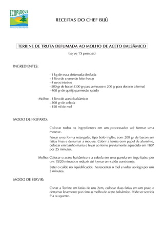 RECEITAS DO CHEF BIJÚ




  TERRINE DE TRUTA DEFUMADA AO MOLHO DE ACETO BALSÂMICO
                                     (serve 15 pessoas)


INGREDIENTES:

                       - 1 kg de truta defumada desfiada
                       - 1 litro de creme de leite fresco
                       - 4 ovos inteiros
                       - 500 gr de bacon (300 gr para a mousse e 200 gr para decorar a forma)
                       - 400 gr de queijo parmesão ralado

                Molho: - 1 litro de aceto balsâmico
                       - 300 gr de cebola
                       - 150 ml de mel


MODO DE PREPARO:

                       Colocar todos os ingredientes em um processador até formar uma
                       mousse.
                       Forrar uma forma retangular, tipo bolo inglês, com 200 gr de bacon em
                       fatias finas e derramar a mousse. Cobrir a forma com papel de alumínio,
                       colocar em banho maria e levar ao forno previamente aquecido em 180*
                       por 25 minutos.

            Molho: Colocar o aceto balsâmico e a cebola em uma panela em fogo baixo por
                   uns 15/20 minutos e reduzir até formar um caldo consistente.
                       Bater o caldo no liquidificador. Acrescentar o mel e voltar ao fogo por uns
                       5 minutos.

MODO DE SERVIR:

                       Cortar a Terrine em fatias de uns 2cm, colocar duas fatias em um prato e
                       derramar levemente por cima o molho de aceto balsâmico. Pode ser servida
                       fria ou quente.
 