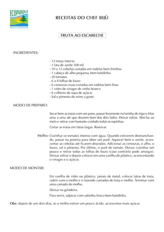 RECEITAS DO CHEF BIJÚ


                                   TRUTA AO ESCABECHE



  INGREDIENTES:

                           - 12 trutas inteiras
                           - 1 lata de azeite 500 ml
                           - 10 a 12 cebolas cortadas em rodelas bem fininhas
                           - 1 cabeça de alho pequena, bem batidinha
                           - 20 tomates
                           - 6 a 8 folhas de louro
                           - 6 cenouras cruas cortadas em rodelas bem finas
                           - 1 vidro de vinagre de vinho branco
                           - 6 colheres de sopa de açúcar
                           - Sal e pimenta do reino a gosto

  MODO DE PREPARO:

                           Secar bem as trutas com um pano, passar levemente na farinha de trigo e fritar
                           uma a uma até que dourem bem dos dois lados. Deixar esfriar. Abri-las ao
                           meio e retirar com bastante cuidado todas as espinhas.
                           Cortar as trutas em fatias largas. Reservar.

                  Molho: Cozinhar os tomates inteiros com água. Quando estiverem desmanchan-
                           do, passar na peneira para obter um purê. Aquecer bem o azeite, acres-
                           centar as cebolas até ficarem douradas. Adicionar as cenouras, o alho, o
                           louro, sal e pimenta. Por último, o purê de tomate. Deixar cozinhar um
                           pouco e retirar todas as folhas de louro (caso contrário pode amargar).
                           Deixar esfriar e depois colocar em uma vasilha de plástico, acrescentando
                           o vinagre e o açúcar.

MODO DE MONTAR:

                           Em vasilha de vidro ou plástico, jamais de metal, colocar fatias de truta,
                           cobrir com o molho e ir fazendo camadas de truta e molho. Terminar com
                           uma camada de molho.
                           Deixar na geladeira.
                           Para servir, salpicar com salsinha fresca bem batidinha.

Obs: depois de uns dois dias, se o molho estiver um pouco ácido, acrescentar mais açúcar.
 