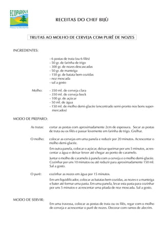 RECEITAS DO CHEF BIJÚ


        TRUTAS AO MOLHO DE CERVEJA COM PURÊ DE NOZES


INGREDIENTES:

                      - 6 postas de truta (ou 6 filés)
                      - 50 gr. de farinha de trigo
                      - 300 gr. de nozes descascadas
                      - 50 gr. de manteiga
                      - 150 gr. de batata bem cozidas
                      - noz moscada
                      - sal a gosto

         Molho:       - 350 ml. de cerveja clara
                      - 350 ml. de cerveja bock
                      - 100 gr. de açúcar
                      - 50 ml. de água
                      - 150 ml. de molho demi-glacée (encontrado semi-pronto nos bons super-
                        mercados)

MODO DE PREPARO:

         As trutas:   cortar as postas com aproximadamente 2cm de espessura. Secar as postas
                      de truta ou os filés e passar levemente em farinha de trigo. Grelhar.

        O molho:      colocar as cervejas em uma panela e reduzir por 20 minutos. Acrescentar o
                      molho demi-glacée.
                      Em outra panela, colocar o açúcar, deixar queimar por uns 5 minutos, acres-
                      centar a água e deixar ferver até chegar ao ponto de caramelo.
                      Juntar o molho de caramelo à panela com a cerveja e o molho demi-glacée.
                      Cozinhar por uns 10 minutos ou até reduzir para aproximadamente 150 ml.
                      Sal a gosto.

        O purê:       cozinhar as nozes em água por 15 minutos.
                      Em um liquidificador, colocar as batatas bem cozidas, as nozes e a manteiga
                      e bater até formar uma pasta. Em uma panela, levar esta pasta para cozinhar
                      por uns 5 minutos e acrescentar uma pitada de noz moscada. Sal a gosto.


MODO DE SERVIR:
                      Em uma travessa, colocar as postas de truta ou os filés, regar com o molho
                      de cerveja e acrescentar o purê de nozes. Decorar com ramos de alecrim.
 