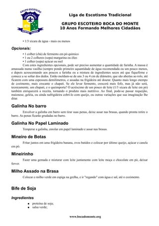 Liga de Escotismo Tradicional

                                       GRUPO ESCOTEIRO BOCA DO MONTE
                                      10 Anos Formando Melhores Cidadãos


          • 1/3 xícara de água - mais ou menos

Opcionais:
        • 1 colher (chá) de fermento em pó químico
        • 1 ou 2 colheres (sopa) margarina ou óleo
        • 1 colher (sopa) açúcar ou mel
        Com estes ingredientes opcionais, pode ser preciso aumentar a quantidade de farinha. A massa é
amassada numa vasilha (sempre pondo primeiro aquantidade de água recomendada ou um pouco menos,
e depois acrescentando aos poucos a farinha ou a mistura de ingredientes secos até que fiquefirme e
comece a se soltar dos dedos. Então moldam-se de uns 3 ou 4 cm de diâmetro, que são abertas ao rolo, até
ficarem com uma espessura demilímetros, e assadas na frigideira até dourar. Quanto mais longo otempo
de cozimento, mais crocante o chapati. Se ele levar fermento, crescerá mais fofo, mas já não será,
tecnicamente, um chapati, e o queimporta? O acréscimo de um pouco de leite (1/3 xícara de leite em pó)
também enriquecerá a receita, tornando o produto mais nutritivo. Ao final, pode-se passar requeijão,
maionese, geléia, ou ainda nafrigideira cobrí-lo com queijo, ou outras variações que sua imaginação lhe
ditar.

Galinha No barro
         Envolver a galinha em barro sem tirar suas penas, deixe assar nas brasas, quando pronta retire o
barro. As penas ficarão grudadas no barro.

Galinha No Papel Laminado
          Temperar a galinha, enrolar em papel laminado e assar nas brasas.

Mineiro de Botas
          Fritar juntos em uma frigideira banana, ovos batidos e colocar por último queijo, açúcar e canela
em pó.

Mineirinho
          Fazer uma gemada e misturar com leite juntamente com leite moça e chocolate em pó, deixar
ferver.

Milho Assado na Brasa
          Colocar o milho verde em espiga na grelha, e ir "regando" com água e sal, até o cozimento.


Bife de Soja

Ingredientes
             ●   proteína de soja;
             ●   salsa verde;

                                              www.bocadomonte.org
 