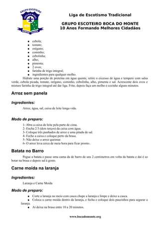 Liga de Escotismo Tradicional

                                        GRUPO ESCOTEIRO BOCA DO MONTE
                                       10 Anos Formando Melhores Cidadãos


            ●   cebola;
            ●   tomate;
             ● orégano;
             ● cominho;
             ● cebolinha;
             ● alho;
             ● pimenta;
             ● 2 ovos;
             ● farinha de trigo integral;
             ● ingredientes para qualquer molho.
         Hidrate uma porção de proteína em água quente, retire o excesso de água e tempere com salsa
verde, cebola picada, tomate, orégano, cominho, cebolinha, alho, pimenta e sal. Acrescente dois ovos e
misture farinha de trigo integral até dar liga. Frite, depois faça um molho e cozinhe alguns minutos.

Arroz sem panela

Ingredientes:
        Arroz, água, sal, caixa de leite longa vida.


Modo de preparo:
        1- Abra a caixa de leite pela parte de cima.
        2- Encha 2/3 (dois terços) da caixa com água.
        3- Coloque três punhados de arroz e uma pitada de sal.
        4- Feche a caixa e coloque perto da brasa.
        5- Não deixe o arroz queimar.
        6- O arroz leva cerca de meia hora para ficar pronto..

Batata no Barro
         Pegue a batata e passe uma cama da de barro de uns 2 centimetros em volta da batata e daí é so
botar na brasa e depois sal à gosto.

Carne moída na laranja

Ingredientes:
        Laranja e Carne Moída

Modo de preparo:
            ●     Corte a laranja no meio com casca chupe a laranja e limpe e deixe a casca.
            ●     Coloca a carne moída dentro da laranja, e fecha e coloque dois pauzinhos para segurar a
       laranja.
            ●     Aí deixa na brasa entre 10 a 20 minutos.

                                              www.bocadomonte.org
 