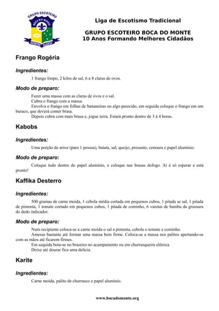 Liga de Escotismo Tradicional

                                         GRUPO ESCOTEIRO BOCA DO MONTE
                                        10 Anos Formando Melhores Cidadãos


Frango Rogéria

Ingredientes:
          1 frango limpo, 2 kilos de sal, 6 a 8 claras de ovos.

Modo de preparo:
         Fazer uma massa com as claras de ovos e o sal.
         Cubra o frango com a massa.
         Envolva o frango em folhas de bananeiras ou algo parecido, em seguida coloque o frango em um
buraco, que deverá conter brasa.
         Depois cubra com mais brasa e, jogue terra. Estará pronto dentro de 3 à 4 horas.

Kabobs

Ingredientes:
          Uma porção de arroz (para 1 pessoa), batata, sal, queijo, presunto, cenoura e papel alumínio.

Modo de preparo:
          Coloque tudo dentro do papel alumínio, e coloque nas brasas dofogo. Aí é só esperar e está
pronto!

Kaffika Desterro

Ingredientes:
        500 gramas de carne moida, 1 cebola média cortada em pequenos cubos, 1 pitada se sal, 1 pitada
de pimenta, 1 tomate cortado em pequenos cubos, 1 pitada de cominho, 6 varetas de bambu da grussura
do dedo indicador.

Modo de preparo:
        Num recipiente coloca-se a carne moída o sal a pimenta, cebola o tomate e cominho.
        Amesse bastante até formar uma massa bem firme. Coloca-se a massa nos palitos apertando-os
com as mãos até ficarem firmes.
        Em sequida bota-se no braseiro no acampamento ou em churrasqueira elétrica.
        Deixe até dourar fica uma delícia.

Karite

Ingredientes:
          Carne moida, palito de churrasco e papel alumínio.


                                                www.bocadomonte.org
 