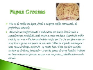  Antes de ser confeccionado o milho deve ser muito bem lavado  e seguidamente escaldado, indo então a cozer em água. Depois do milho cozido, vai – se – lhe juntando leite em fio por 2 a 3 e por fim mistura - se açúcar a gosto, um pouco de sal, uma colher de sopa de manteiga e uma casca de limão, mexendo - se muito bem. Uma vez bem cozidas retiram-se do lume, juntando – se então gemas de ovos batidos. Voltam ao lume a levantar fervura vazam – se em pratos, polvilhando – as de canela.  Folhares de Massa SovadaEm um alguidar deita – se 4 kg de farinha muito bem peneirada, afastando – se para um dos lados, de modo a deixar um espaço vazio. No espaço vazio deita – se um creme feito com duas dúzias de ovos, 1,5 kg de açúcar e 1,5 l de leite aquecido. Junta – se depois o fermento que já deve estar feito e amassa-se muito bem. Amassa – se durante meia hora e vai – se juntando à massa 1 pacote de manteiga e 250 g de banha. Se virmos que precisa de leite, vai – se deitando um pouco, mas sempre aquecido.