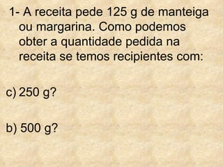 1- A receita pede 125 g de manteiga ou margarina. Como podemos obter a quantidade pedida na receita se temos recipientes com: 250 g? b) 500 g?  