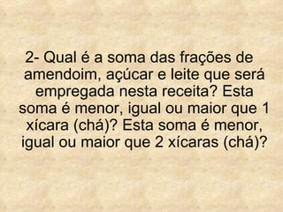 2- Qual é a soma das frações de amendoim, açúcar e leite que será empregada nesta receita? Esta soma é menor, igual ou maior que 1 xícara (chá)? Esta soma é menor, igual ou maior que 2 xícaras (chá)? 