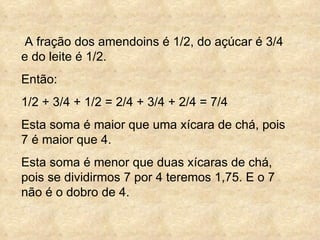 A fração dos amendoins é 1/2, do açúcar é 3/4  e do leite é 1/2. Então: 1/2 + 3/4 + 1/2 = 2/4 + 3/4 + 2/4 = 7/4 Esta soma é maior que uma xícara de chá, pois 7 é maior que 4. Esta soma é menor que duas xícaras de chá, pois se dividirmos 7 por 4 teremos 1,75. E o 7 não é o dobro de 4. 
