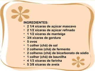 INGREDIENTES: 2 1/4 xícaras de açúcar mascavo 2 1/2 xícaras de açúcar refinado 1 1/2 xícaras de manteiga 3/4 xícaras de gordura 5 ovos 1 colher (chá) de sal 2 colheres (chá) de fermento 2 colheres (chá) de bicarbonato de sódio 1 colher (chá) de baunilha 4 1/3 xícaras de farinha 5 3/8 xícaras de aveia 