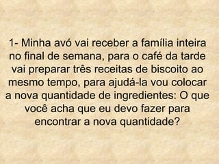 1- Minha avó vai receber a família inteira no final de semana, para o café da tarde vai preparar três receitas de biscoito ao mesmo tempo, para ajudá-la vou colocar a nova quantidade de ingredientes: O que você acha que eu devo fazer para encontrar a nova quantidade? 