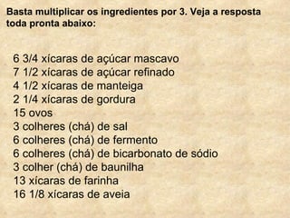 Basta multiplicar os ingredientes por 3. Veja a resposta toda pronta abaixo: 6 3/4 xícaras de açúcar mascavo 7 1/2 xícaras de açúcar refinado 4 1/2 xícaras de manteiga 2 1/4 xícaras de gordura 15 ovos 3 colheres (chá) de sal 6 colheres (chá) de fermento 6 colheres (chá) de bicarbonato de sódio 3 colher (chá) de baunilha 13 xícaras de farinha 16 1/8 xícaras de aveia 