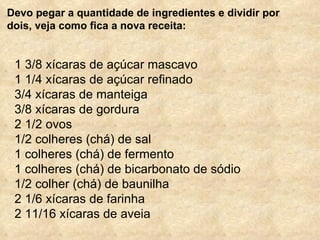 Devo pegar a quantidade de ingredientes e dividir por dois, veja como fica a nova receita: 1 3/8 xícaras de açúcar mascavo 1 1/4 xícaras de açúcar refinado 3/4 xícaras de manteiga 3/8 xícaras de gordura 2 1/2 ovos 1/2 colheres (chá) de sal 1 colheres (chá) de fermento 1 colheres (chá) de bicarbonato de sódio 1/2 colher (chá) de baunilha 2 1/6 xícaras de farinha 2 11/16 xícaras de aveia 
