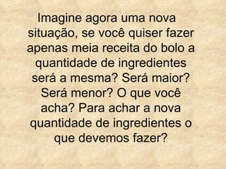 Imagine agora uma nova situação, se você quiser fazer apenas meia receita do bolo a quantidade de ingredientes será a mesma? Será maior? Será menor? O que você acha? Para achar a nova quantidade de ingredientes o que devemos fazer? 