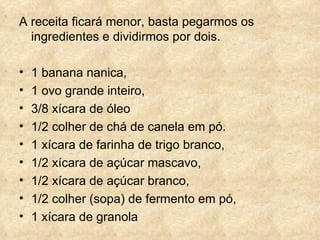 A receita ficará menor, basta pegarmos os ingredientes e dividirmos por dois. 1 banana nanica,  1 ovo grande inteiro,  3/8 xícara de óleo  1/2 colher de chá de canela em pó.  1 xícara de farinha de trigo branco,  1/2 xícara de açúcar mascavo,  1/2 xícara de açúcar branco,  1/2 colher (sopa) de fermento em pó,  1 xícara de granola 