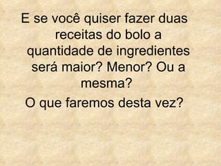 E se você quiser fazer duas receitas do bolo a quantidade de ingredientes será maior? Menor? Ou a mesma?  O que faremos desta vez? 