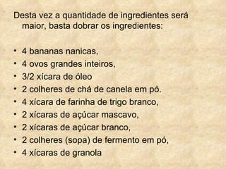 Desta vez a quantidade de ingredientes será maior, basta dobrar os ingredientes: 4 bananas nanicas,  4 ovos grandes inteiros,  3/2 xícara de óleo  2 colheres de chá de canela em pó.  4 xícara de farinha de trigo branco,  2 xícaras de açúcar mascavo,  2 xícaras de açúcar branco,  2 colheres (sopa) de fermento em pó,  4 xícaras de granola 