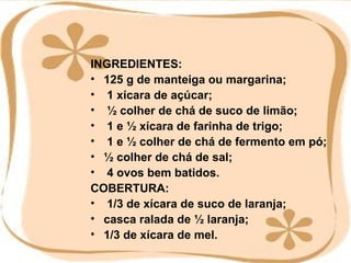 INGREDIENTES: 125 g de manteiga ou margarina; 1 xícara de açúcar; ½ colher de chá de suco de limão; 1 e ½ xícara de farinha de trigo; 1 e ½ colher de chá de fermento em pó; ½ colher de chá de sal; 4 ovos bem batidos. COBERTURA: 1/3 de xícara de suco de laranja; casca ralada de ½ laranja; 1/3 de xícara de mel. 