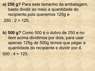 a) 250 g?  Para este tamanho de embalagem, basta dividir ao meio a quantidade do recipiente,pois queremos 125g e 250 : 2 = 125. b) 500 g?  Como 500 é o dobro de 250 e no item acima dividimos por dois, para usar apenas 125g de 500g temos que pegar a quantidade do recipiente e dividir por 4,  500 : 4 = 125. 