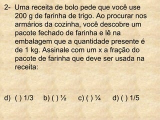 2-  Uma receita de bolo pede que você use 200 g de farinha de trigo. Ao procurar nos armários da cozinha, você descobre um pacote fechado de farinha e lê na embalagem que a quantidade presente é de 1 kg. Assinale com um x a fração do pacote de farinha que deve ser usada na receita: ( ) 1/3  b) ( ) ½  c) ( ) ¼  d) ( ) 1/5 
