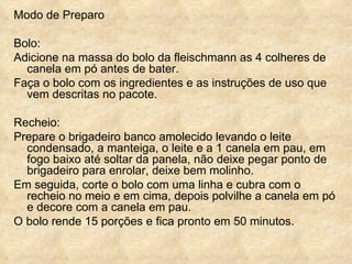 Modo de Preparo  Bolo:  Adicione na massa do bolo da fleischmann as 4 colheres de canela em pó antes de bater.  Faça o bolo com os ingredientes e as instruções de uso que vem descritas no pacote. Recheio:  Prepare o brigadeiro banco amolecido levando o leite condensado, a manteiga, o leite e a 1 canela em pau, em fogo baixo até soltar da panela, não deixe pegar ponto de brigadeiro para enrolar, deixe bem molinho. Em seguida, corte o bolo com uma linha e cubra com o recheio no meio e em cima, depois polvilhe a canela em pó e decore com a canela em pau. O bolo rende 15 porções e fica pronto em 50 minutos.   
