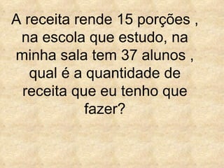 A receita rende 15 porções , na escola que estudo, na minha sala tem 37 alunos , qual é a quantidade de receita que eu tenho que fazer? 