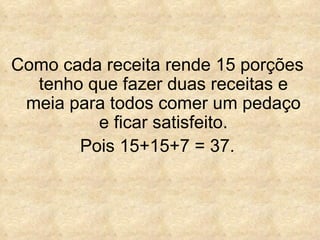 Como cada receita rende 15 porções tenho que fazer duas receitas e meia para todos comer um pedaço e ficar satisfeito. Pois 15+15+7 = 37. 