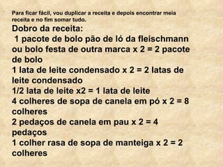 Para ficar fácil, vou duplicar a receita e depois encontrar meia receita e no fim somar tudo. Dobro da receita: 1 pacote de bolo pão de ló da fleischmann ou bolo festa de outra marca x 2 = 2 pacote de bolo 1 lata de leite condensado x 2 = 2 latas de leite condensado  1/2 lata de leite x2 = 1 lata de leite 4 colheres de sopa de canela em pó x 2 = 8 colheres 2 pedaços de canela em pau x 2 = 4 pedaços 1 colher rasa de sopa de manteiga x 2 = 2 colheres 