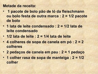 Metade da receita: 1 pacote de bolo pão de ló da fleischmann ou bolo festa de outra marca : 2 = 1/2 pacote de bolo 1 lata de leite condensado : 2 = 1/2 lata de leite condensado  1/2 lata de leite : 2 = 1/4 lata de leite 4 colheres de sopa de canela em pó : 2 = 2 colheres 2 pedaços de canela em pau : 2 = 1 pedaço 1 colher rasa de sopa de manteiga : 2 = 1/2 colher 