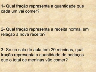 1- Qual fração representa a quantidade que cada um vai comer?   2- Qual fração representa a receita normal em relação a nova receita?   3- Se na sala de aula tem 20 meninas, qual fração representa a quantidade de pedaços que o total de meninas vão comer? 