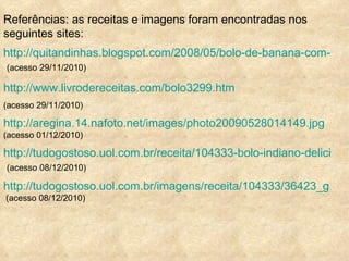 Referências: as receitas e imagens foram encontradas nos seguintes sites: http://quitandinhas.blogspot.com/2008/05/bolo-de-banana-com-canela.html   (acesso 29/11/2010) http://www.livrodereceitas.com/bolo3299.htm (acesso 29/11/2010) http://aregina.14.nafoto.net/images/photo20090528014149.jpg   (acesso 01/12/2010) http://tudogostoso.uol.com.br/receita/104333-bolo-indiano-delicioso-efacil.html   (acesso 08/12/2010) http://tudogostoso.uol.com.br/imagens/receita/104333/36423_g.jpg  (acesso 08/12/2010) 